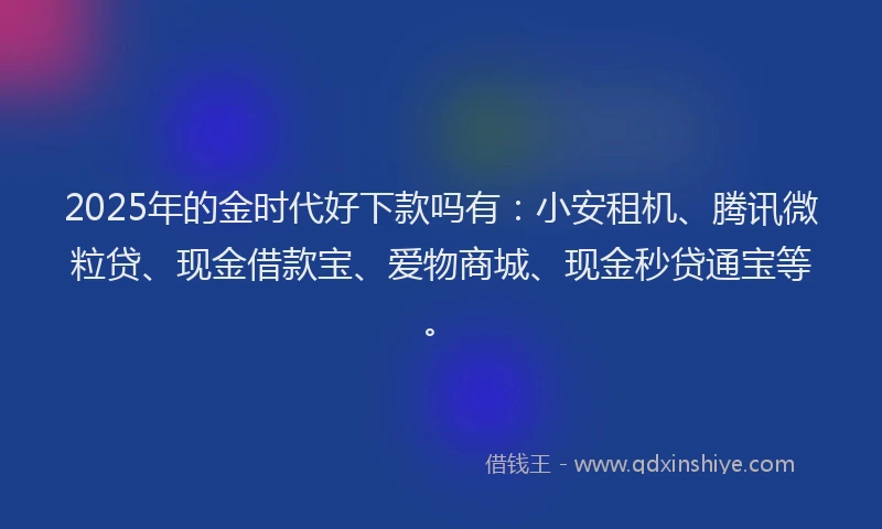 2025年的金时代好下款吗有：小安租机、腾讯微粒贷、现金借款宝、爱物商城、现金秒贷通宝等。