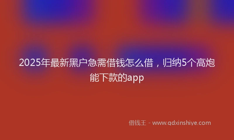 2025年最新黑户急需借钱怎么借，归纳5个高炮能下款的app