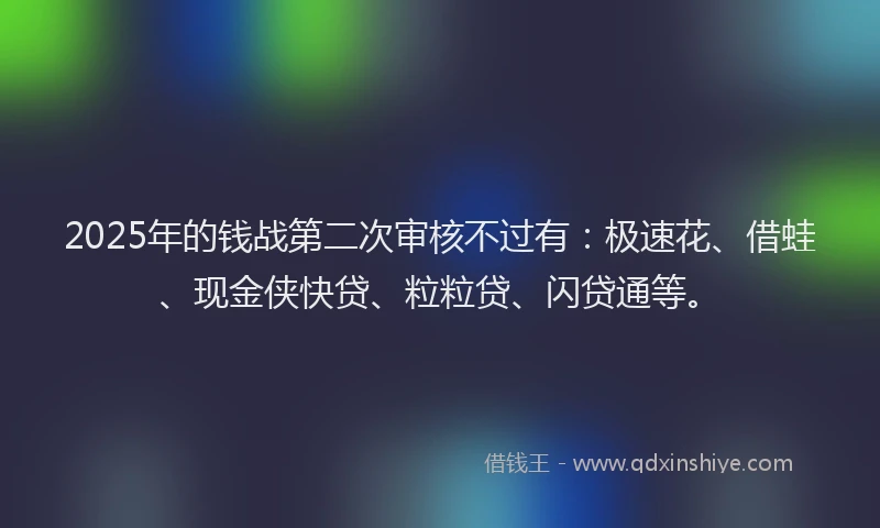 2025年的钱战第二次审核不过有：极速花、借蛙、现金侠快贷、粒粒贷、闪贷通等。