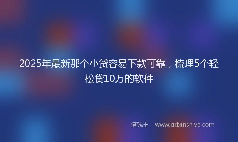2025年最新那个小贷容易下款可靠，梳理5个轻松贷10万的软件