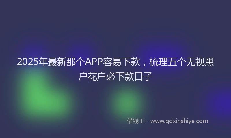 2025年最新那个APP容易下款，梳理五个无视黑户花户必下款口子