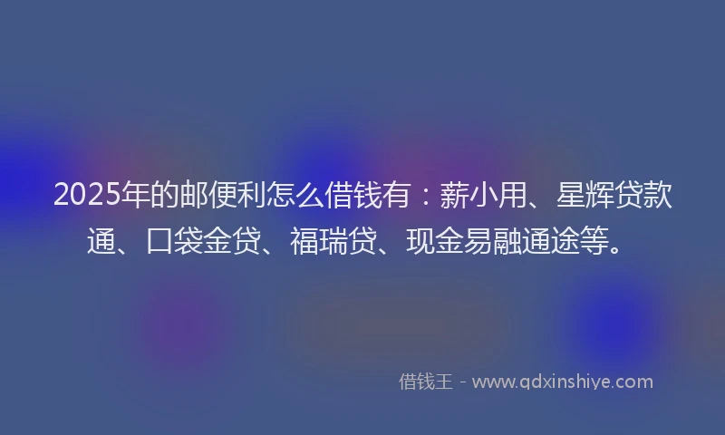2025年的邮便利怎么借钱有：薪小用、星辉贷款通、口袋金贷、福瑞贷、现金易融通途等。