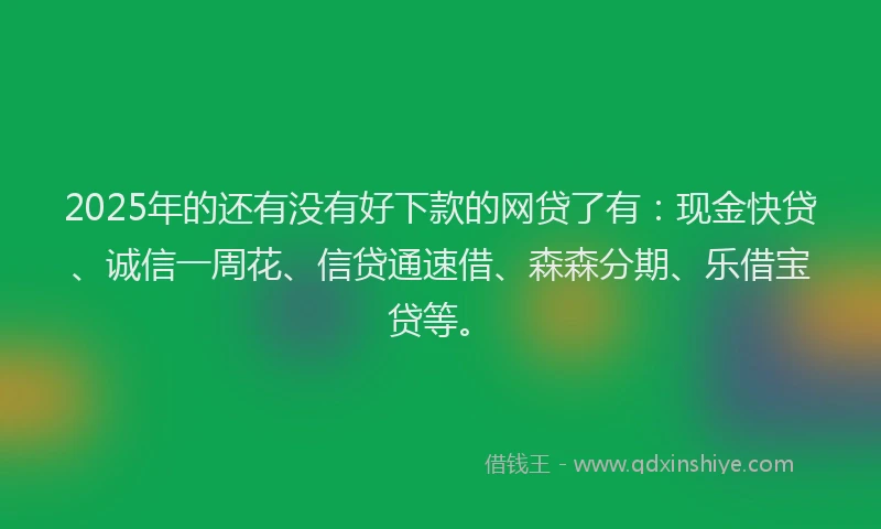 2025年的还有没有好下款的网贷了有：现金快贷、诚信一周花、信贷通速借、森森分期、乐借宝贷等。