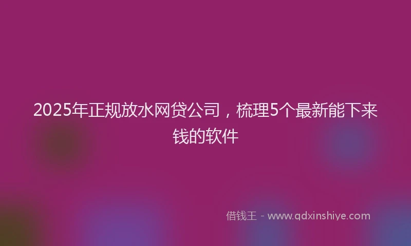 2025年正规放水网贷公司，梳理5个最新能下来钱的软件