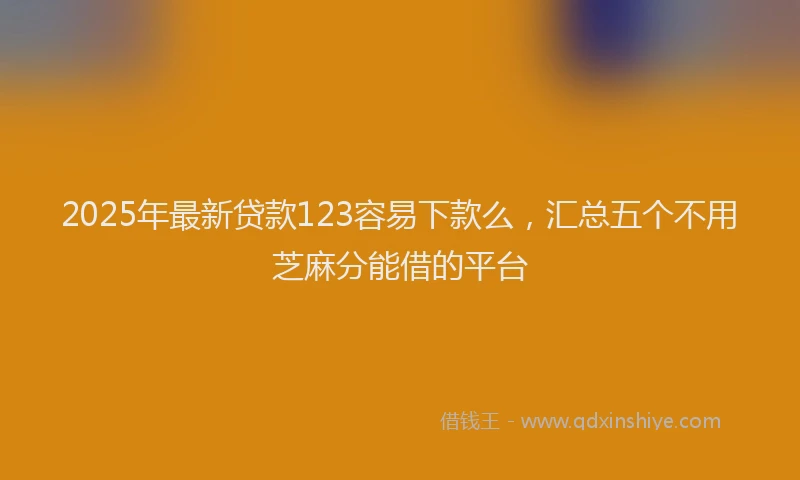 2025年最新贷款123容易下款么，汇总五个不用芝麻分能借的平台