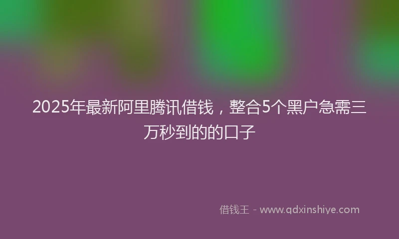 2025年最新阿里腾讯借钱，整合5个黑户急需三万秒到的的口子