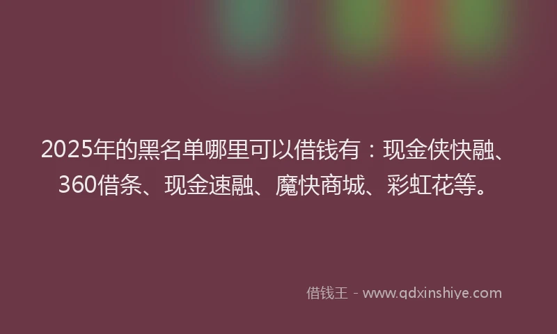 2025年的黑名单哪里可以借钱有:现金侠快融、360借条、现金速融、魔快商城、彩虹花等。