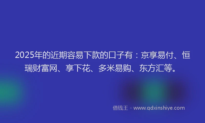2025年的近期容易下款的口子有：京享易付、恒瑞财富网、享下花、多米易购、东方汇等。