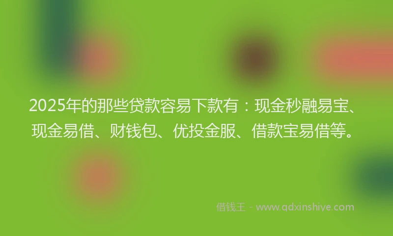 2025年的那些贷款容易下款有：现金秒融易宝、现金易借、财钱包、优投金服、借款宝易借等。