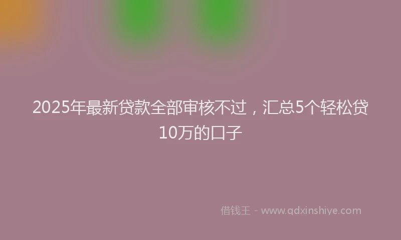 2025年最新贷款全部审核不过，汇总5个轻松贷10万的口子