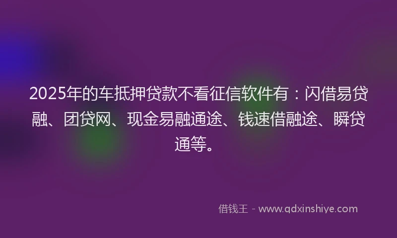 2025年的车抵押贷款不看征信软件有：闪借易贷融、团贷网、现金易融通途、钱速借融途、瞬贷通等。