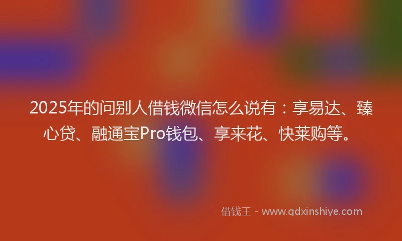 2025年的问别人借钱微信怎么说有：享易达、臻心贷、融通宝Pro钱包、享来花、快莱购等。