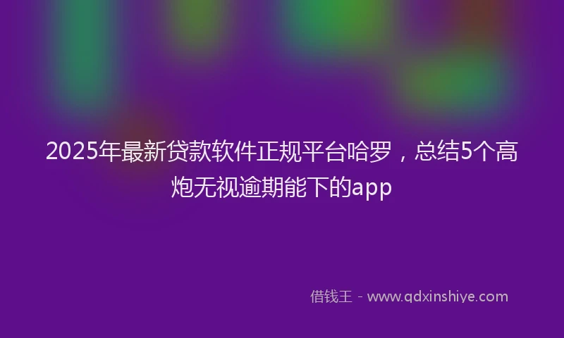 2025年最新贷款软件正规平台哈罗，总结5个高炮无视逾期能下的app
