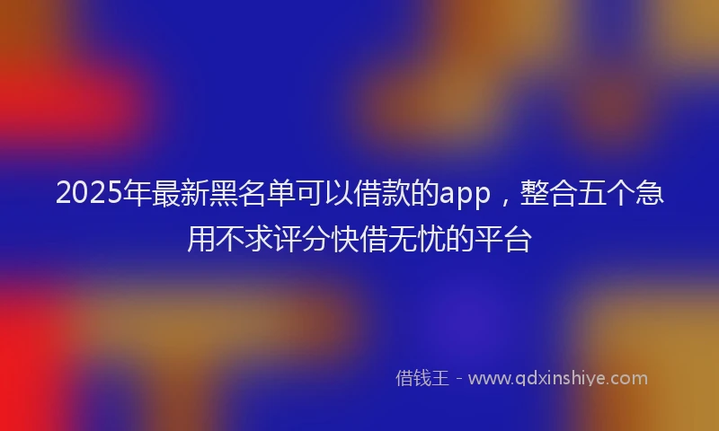 2025年最新黑名单可以借款的app，整合五个急用不求评分快借无忧的平台