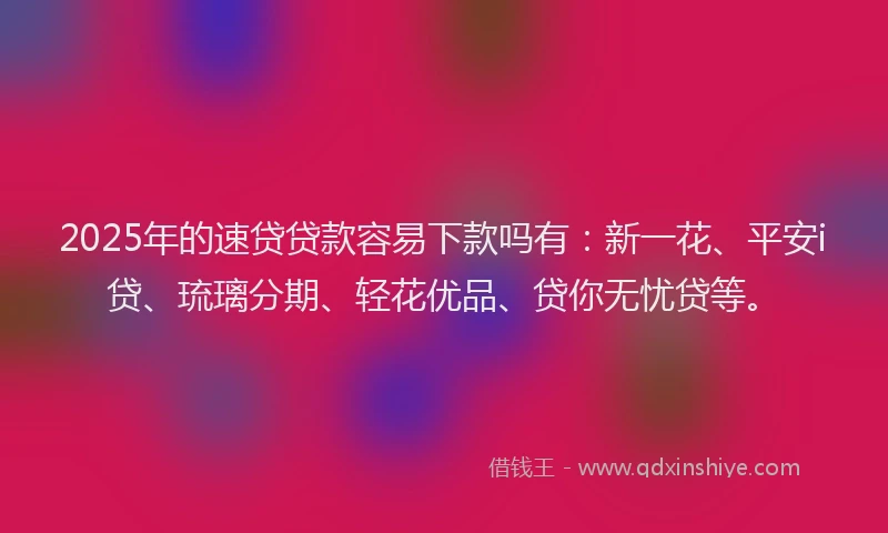 2025年的速贷贷款容易下款吗有：新一花、平安i贷、琉璃分期、轻花优品、贷你无忧贷等。