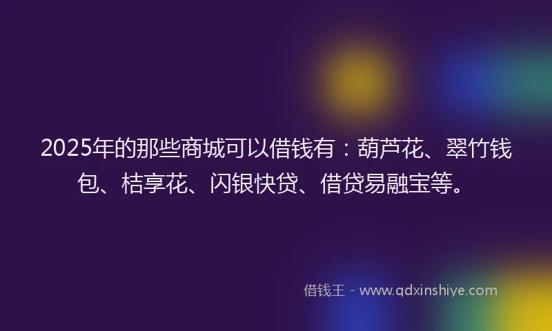 2025年的那些商城可以借钱有：葫芦花、翠竹钱包、桔享花、闪银快贷、借贷易融宝等。