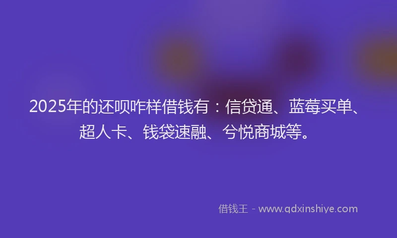2025年的还呗咋样借钱有：信贷通、蓝莓买单、超人卡、钱袋速融、兮悦商城等。