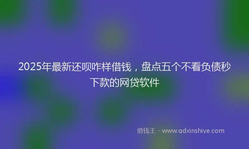 2025年最新还呗咋样借钱，盘点五个不看负债秒下款的网贷软件