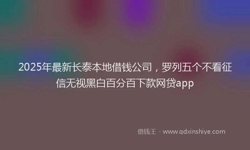 2025年最新长泰本地借钱公司，罗列五个不看征信无视黑白百分百下款网贷app