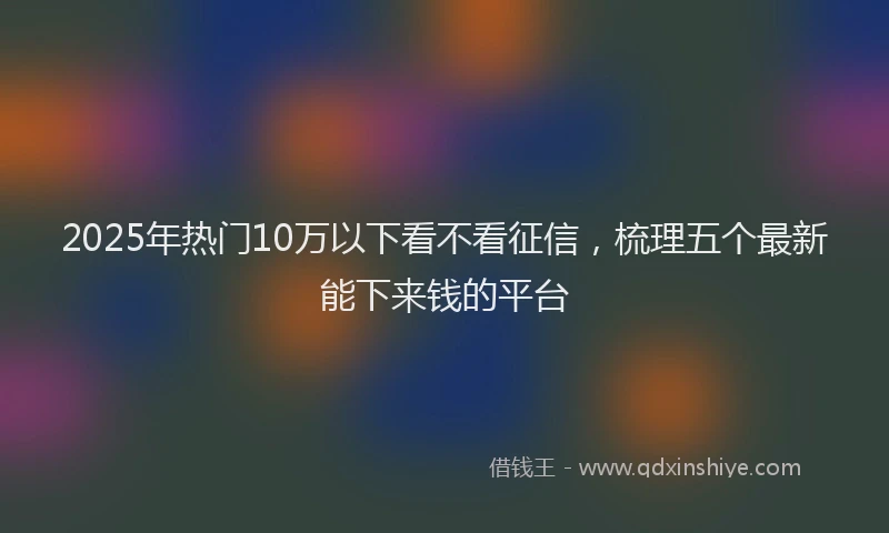 2025年热门10万以下看不看征信，梳理五个最新能下来钱的平台