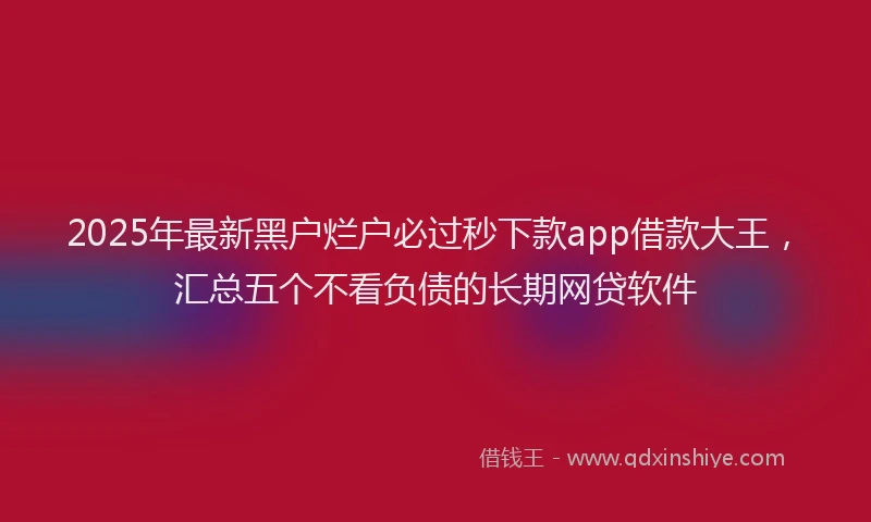 2025年最新黑户烂户必过秒下款app借款大王，汇总五个不看负债的长期网贷软件