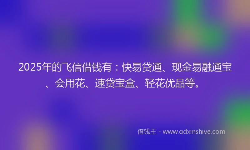 2025年的飞信借钱有：快易贷通、现金易融通宝、会用花、速贷宝盒、轻花优品等。