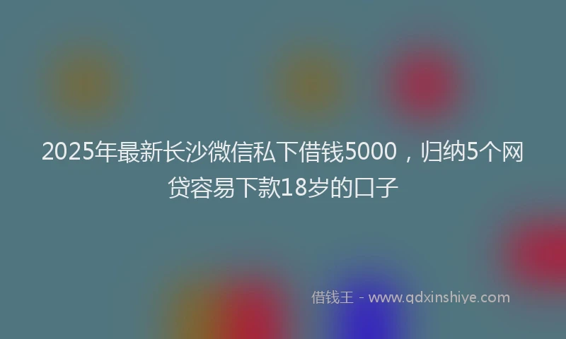 2025年最新长沙微信私下借钱5000，归纳5个网贷容易下款18岁的口子