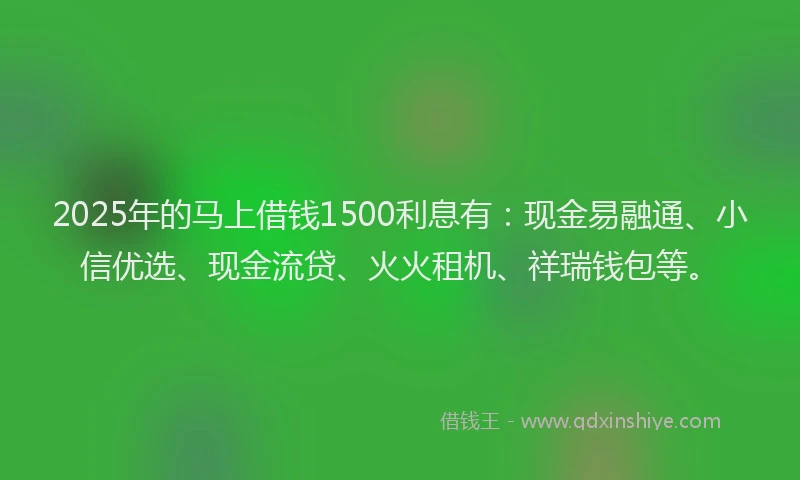2025年的马上借钱1500利息有：现金易融通、小信优选、现金流贷、火火租机、祥瑞钱包等。