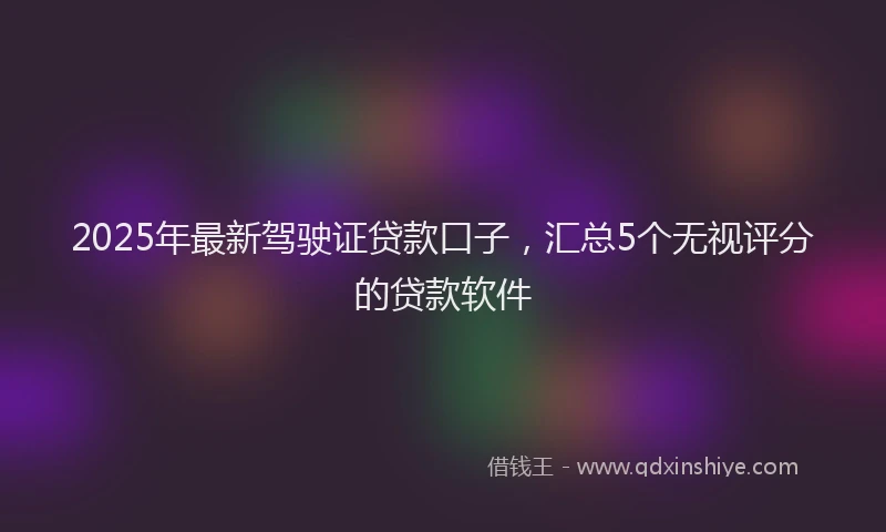 2025年最新驾驶证贷款口子，汇总5个无视评分的贷款软件