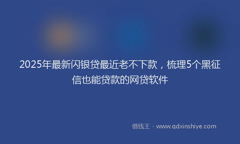 2025年最新闪银贷最近老不下款，梳理5个黑征信也能贷款的网贷软件