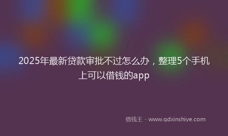 2025年最新贷款审批不过怎么办，整理5个手机上可以借钱的app