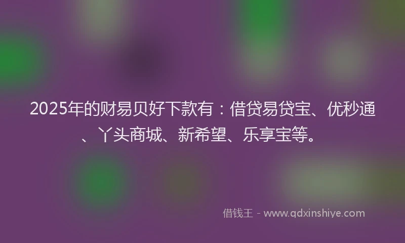 2025年的财易贝好下款有：借贷易贷宝、优秒通、丫头商城、新希望、乐享宝等。