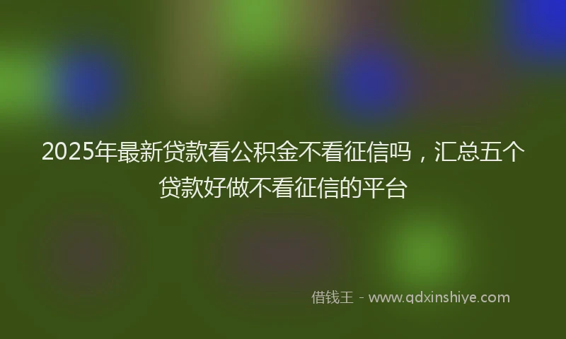 2025年最新贷款看公积金不看征信吗，汇总五个贷款好做不看征信的平台