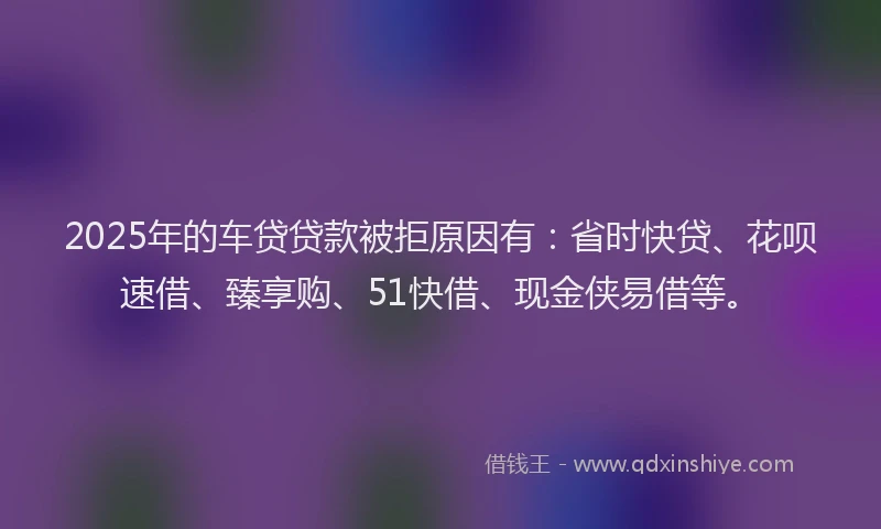 2025年的车贷贷款被拒原因有：省时快贷、花呗速借、臻享购、51快借、现金侠易借等。