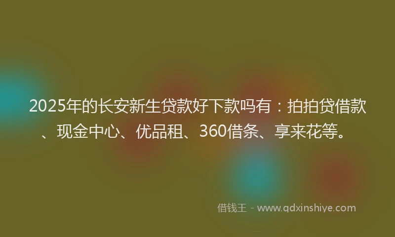 2025年的长安新生贷款好下款吗有：拍拍贷借款、现金中心、优品租、360借条、享来花等。