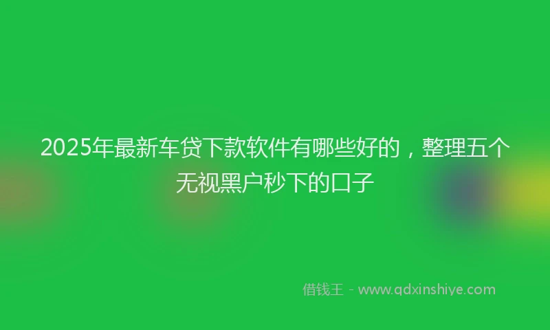 2025年最新车贷下款软件有哪些好的，整理五个无视黑户秒下的口子