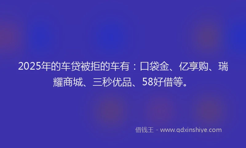 2025年的车贷被拒的车有：口袋金、亿享购、瑞耀商城、三秒优品、58好借等。