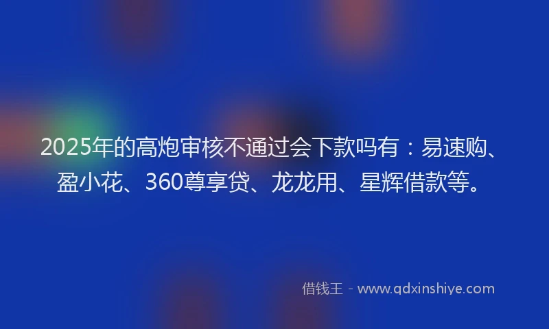 2025年的高炮审核不通过会下款吗有：易速购、盈小花、360尊享贷、龙龙用、星辉借款等。