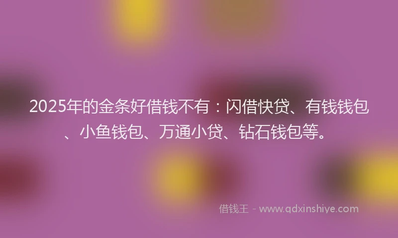 2025年的金条好借钱不有：闪借快贷、有钱钱包、小鱼钱包、万通小贷、钻石钱包等。