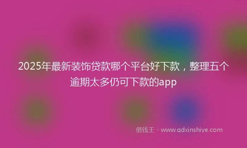 2025年最新装饰贷款哪个平台好下款，整理五个逾期太多仍可下款的app