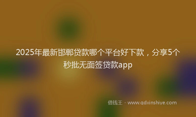 2025年最新邯郸贷款哪个平台好下款，分享5个秒批无面签贷款app