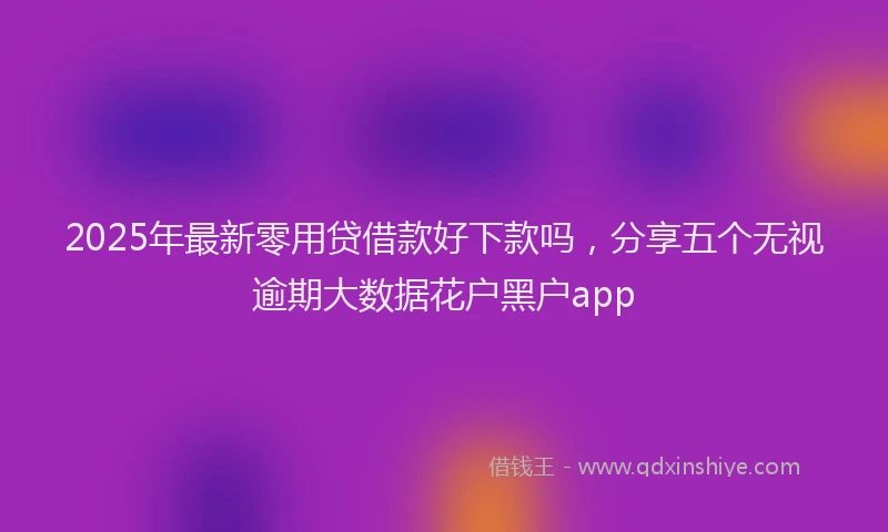 2025年最新零用贷借款好下款吗，分享五个无视逾期大数据花户黑户app