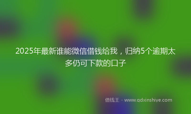 2025年最新谁能微信借钱给我，归纳5个逾期太多仍可下款的口子