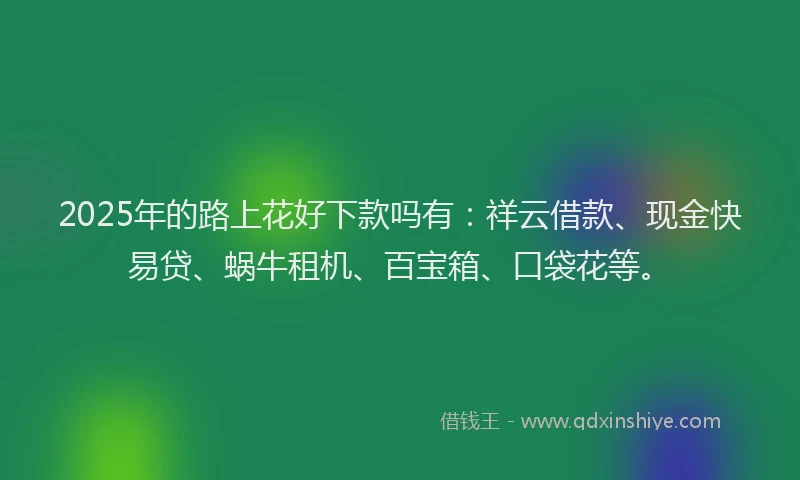 2025年的路上花好下款吗有：祥云借款、现金快易贷、蜗牛租机、百宝箱、口袋花等。