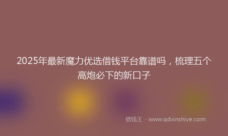 2025年最新魔力优选借钱平台靠谱吗，梳理五个高炮必下的新口子