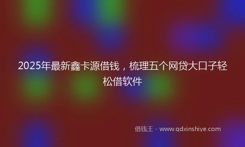 2025年最新鑫卡源借钱，梳理五个网贷大口子轻松借软件