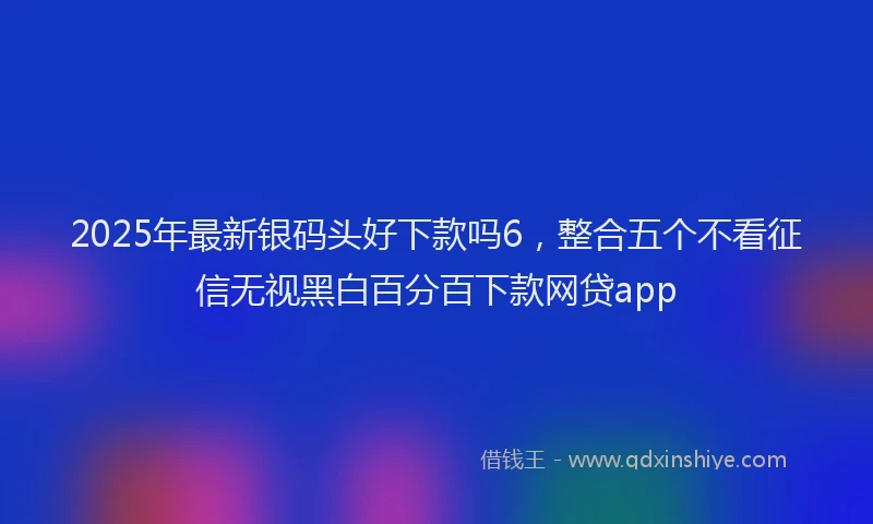2025年最新银码头好下款吗6，整合五个不看征信无视黑白百分百下款网贷app