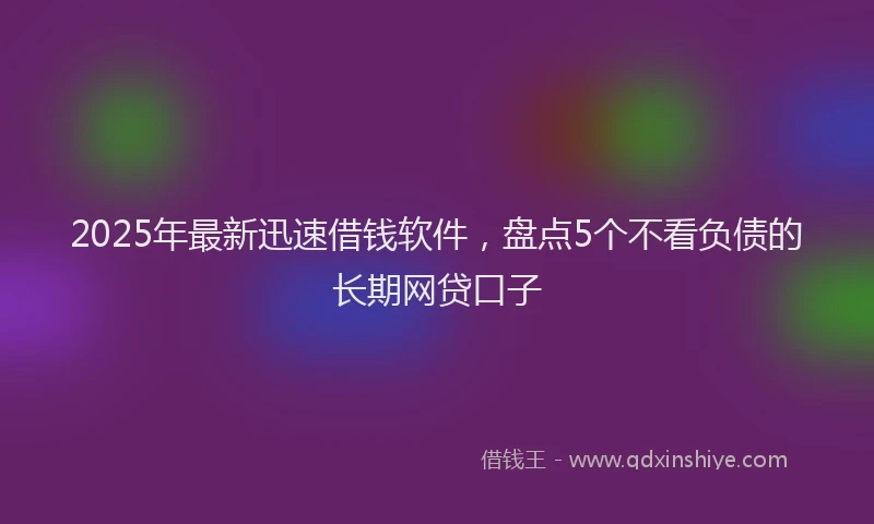 2025年最新迅速借钱软件，盘点5个不看负债的长期网贷口子