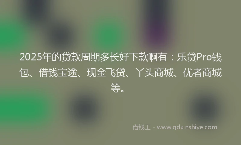2025年的贷款周期多长好下款啊有：乐贷Pro钱包、借钱宝途、现金飞贷、丫头商城、优者商城等。