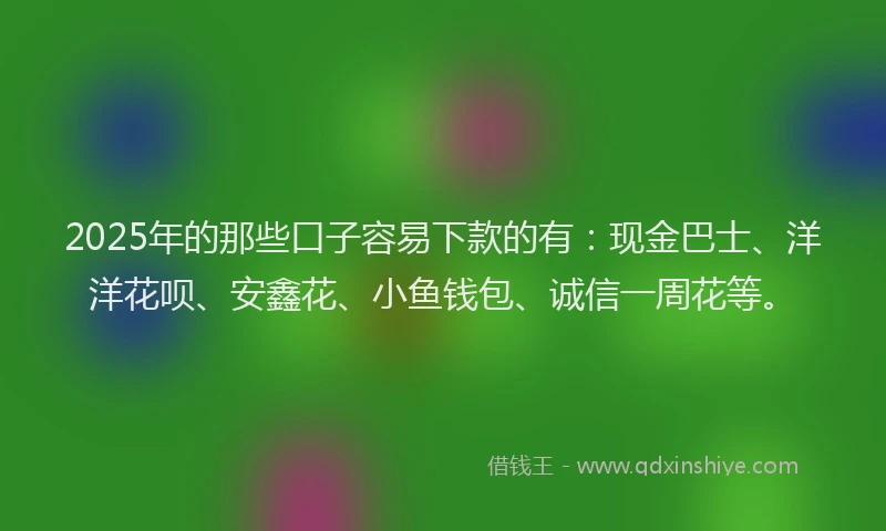2025年的那些口子容易下款的有：现金巴士、洋洋花呗、安鑫花、小鱼钱包、诚信一周花等。